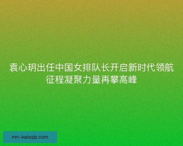 袁心玥出任中国女排队长开启新时代领航征程凝聚力量再攀高峰 袁心玥出任中国女排队长开启新时代领航征程凝聚力量再攀高峰