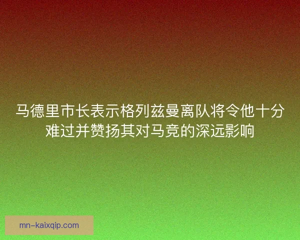 马德里市长表示格列兹曼离队将令他十分难过并赞扬其对马竞的深远影响 马德里市长表示格列兹曼离队将令他十分难过并赞扬其对马竞的深远影响