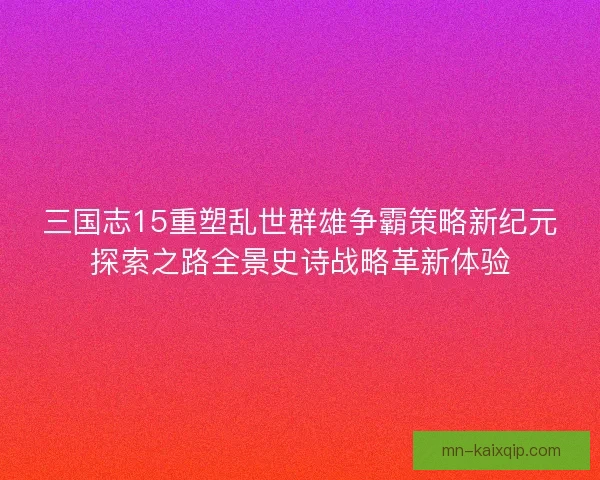 三国志15重塑乱世群雄争霸策略新纪元探索之路全景史诗战略革新体验 三国志15重塑乱世群雄争霸策略新纪元探索之路全景史诗战略革新体验