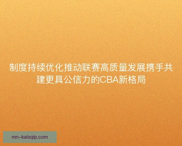 制度持续优化推动联赛高质量发展携手共建更具公信力的CBA新格局